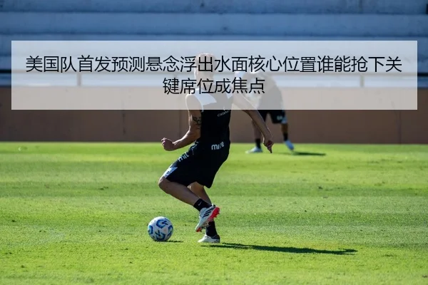美国队首发预测悬念浮出水面核心位置谁能抢下关键席位成焦点 - mkty